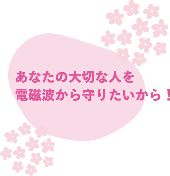 あなたの大切な人を電磁波から守りたいから！