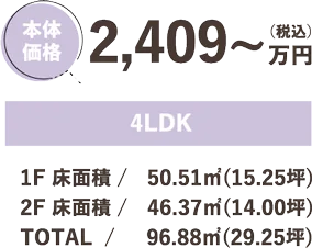 本体価格 2,409万円（税込）4LDK 1F 床面積 / 50.51㎡(15.25坪) 2F 床面積 / 46.37㎡(14.00坪) TOTAL/ 96.88㎡(29.25坪)